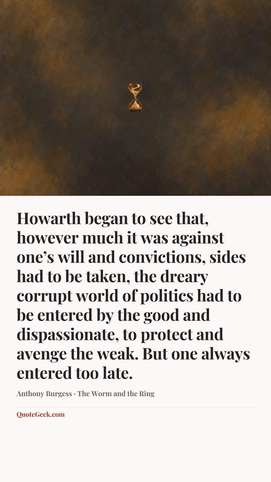 “Howarth began to see that, however much it was against one’s will and convictions, sides had to be taken, the dreary corrupt world of politics had to be entered by the good and dispassionate, to protect and avenge the weak. But one always entered too late.” — Anthony Burgess · The Worm and the Ring. Illustrated QuoteGeek card.