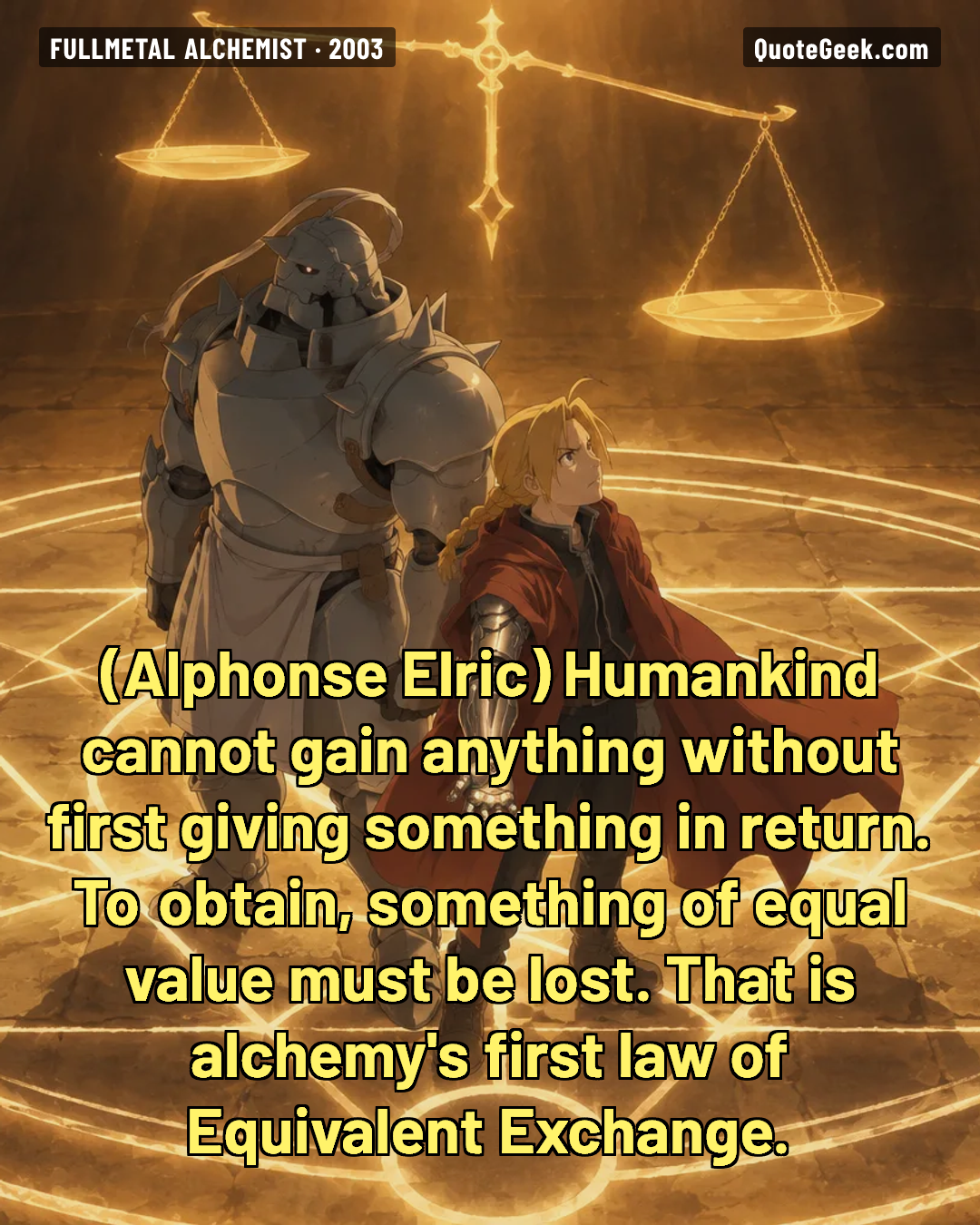 “Humankind cannot gain anything without first giving something in return. To obtain, something of equal value must be lost. That is alchemy's first law of Equivalent Exchange.” — Alphonse Elric · Fullmetal Alchemist. Illustrated QuoteGeek card.