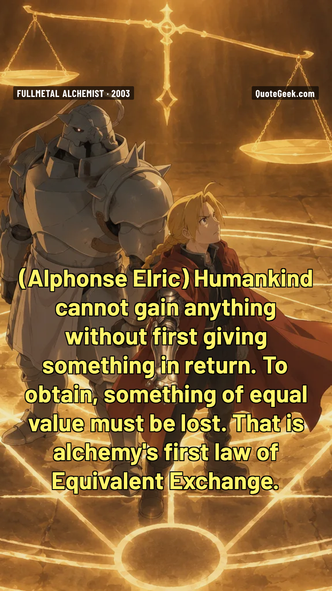 “Humankind cannot gain anything without first giving something in return. To obtain, something of equal value must be lost. That is alchemy's first law of Equivalent Exchange.” — Alphonse Elric · Fullmetal Alchemist. Illustrated QuoteGeek card.