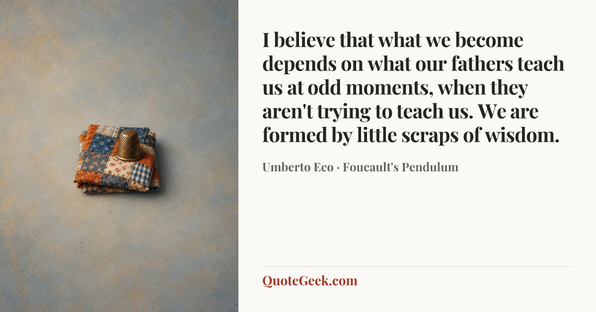 “I believe that what we become depends on what our fathers teach us at odd moments, when they aren't trying to teach us. We are formed by little scraps of wisdom.” — Umberto Eco · Foucault's Pendulum. Illustrated QuoteGeek card.
