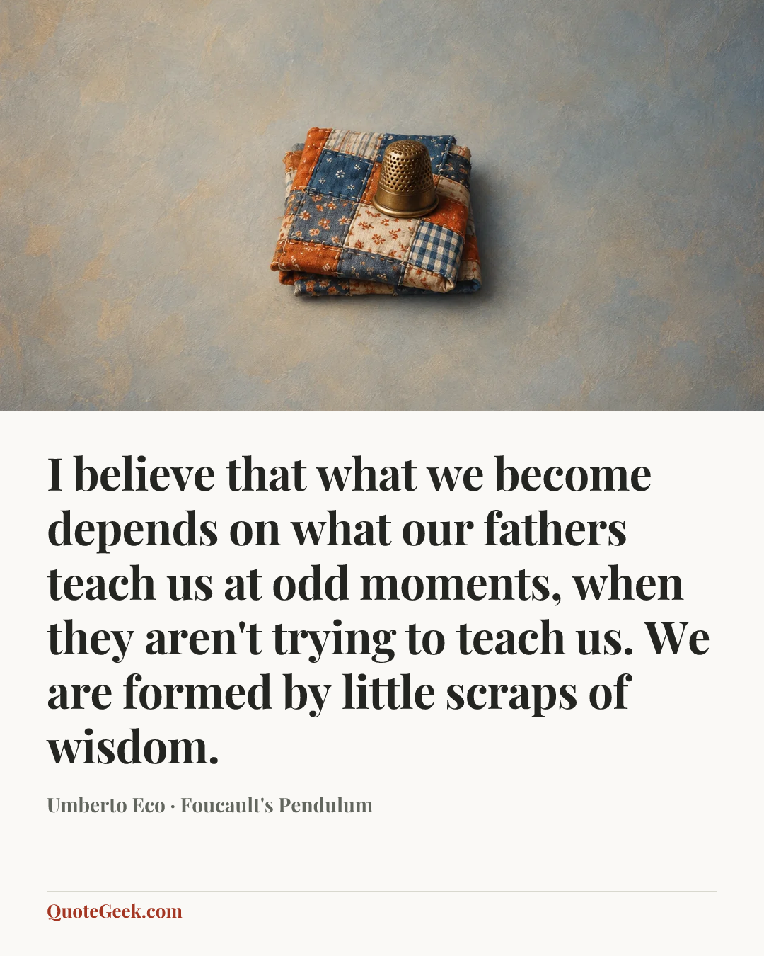 “I believe that what we become depends on what our fathers teach us at odd moments, when they aren't trying to teach us. We are formed by little scraps of wisdom.” — Umberto Eco · Foucault's Pendulum. Illustrated QuoteGeek card.