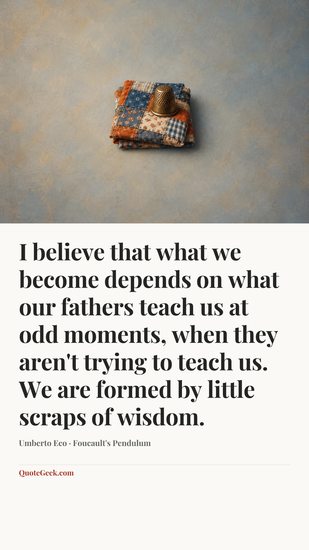 “I believe that what we become depends on what our fathers teach us at odd moments, when they aren't trying to teach us. We are formed by little scraps of wisdom.” — Umberto Eco · Foucault's Pendulum. Illustrated QuoteGeek card.