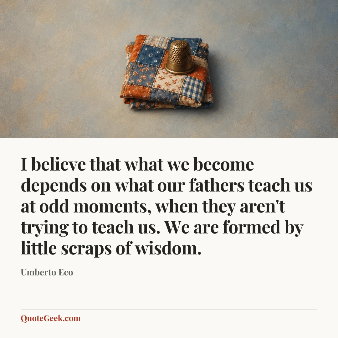 “I believe that what we become depends on what our fathers teach us at odd moments, when they aren't trying to teach us. We are formed by little scraps of wisdom.” — Umberto Eco. Illustrated QuoteGeek card.