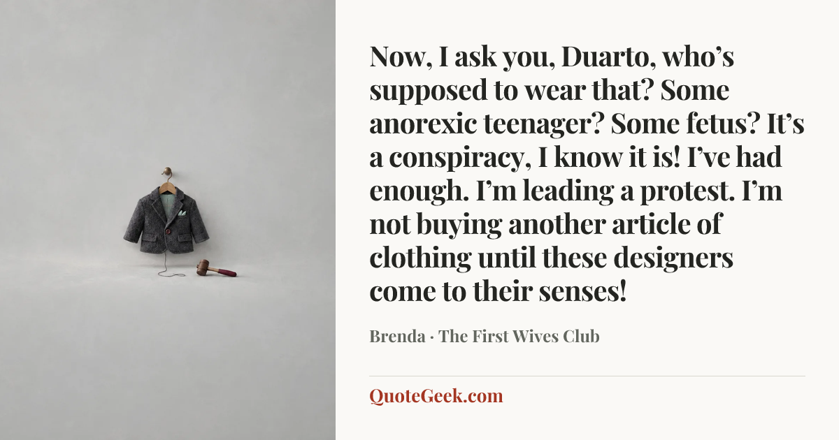 “Now, I ask you, Duarto, who’s supposed to wear that? Some anorexic teenager? Some fetus? It’s a conspiracy, I know it is! I’ve had enough. I’m leading a protest. I’m not buying another article of clothing until these designers come to their senses!” — Brenda · The First Wives Club. Illustrated QuoteGeek card.