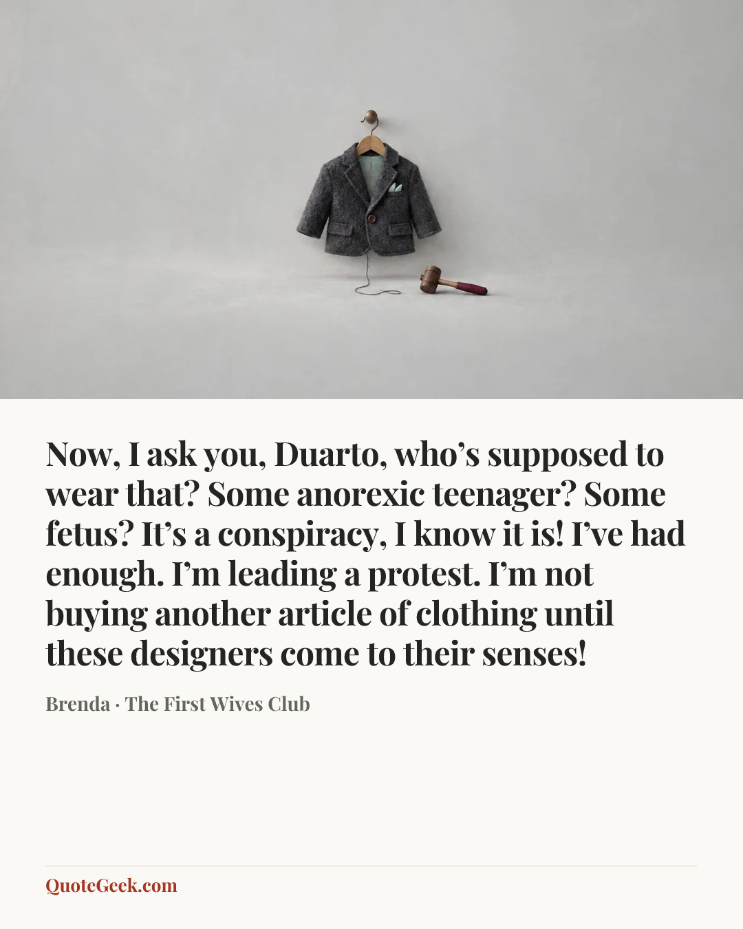 “Now, I ask you, Duarto, who’s supposed to wear that? Some anorexic teenager? Some fetus? It’s a conspiracy, I know it is! I’ve had enough. I’m leading a protest. I’m not buying another article of clothing until these designers come to their senses!” — Brenda · The First Wives Club. Illustrated QuoteGeek card.