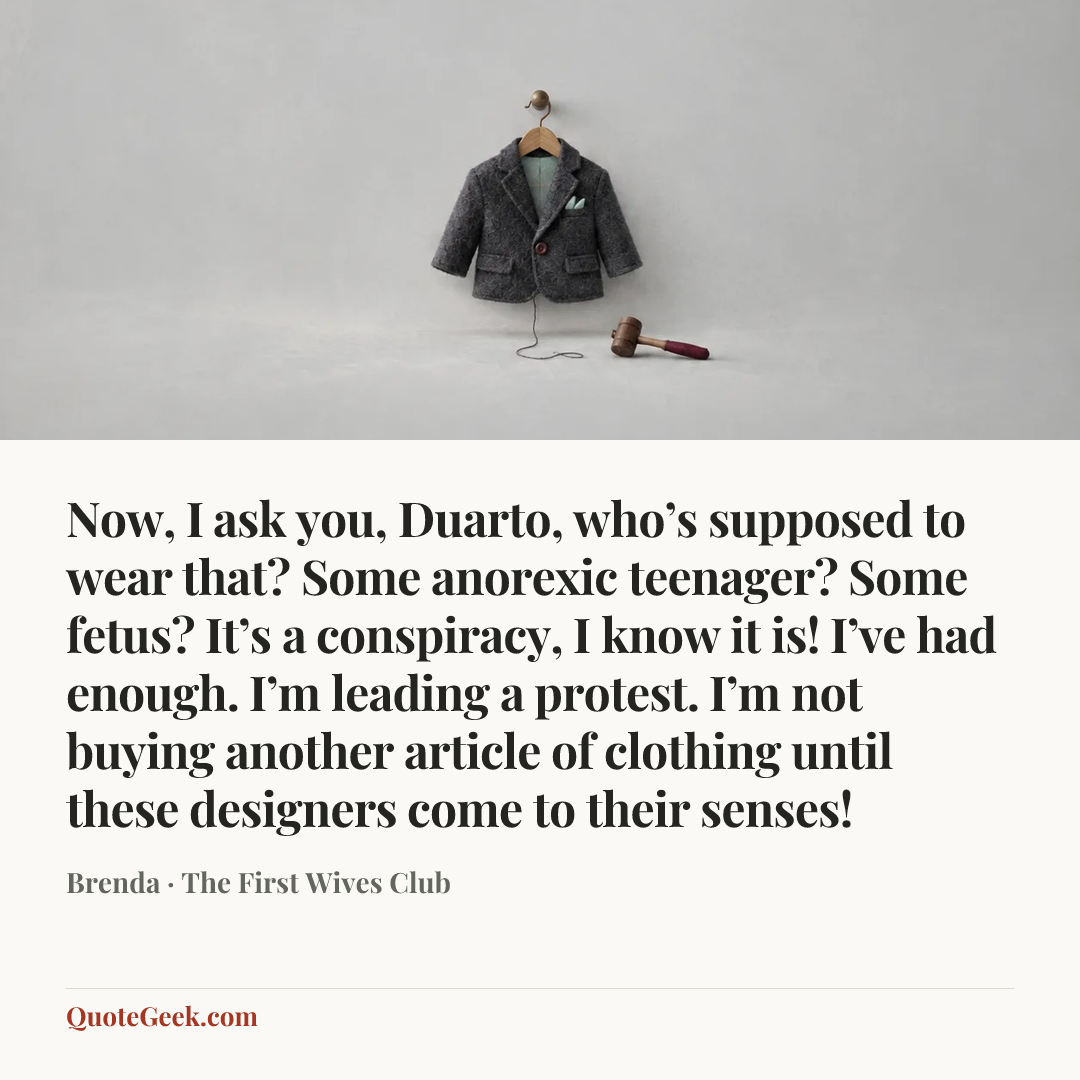 “Now, I ask you, Duarto, who’s supposed to wear that? Some anorexic teenager? Some fetus? It’s a conspiracy, I know it is! I’ve had enough. I’m leading a protest. I’m not buying another article of clothing until these designers come to their senses!” — Brenda · The First Wives Club. Illustrated QuoteGeek card.