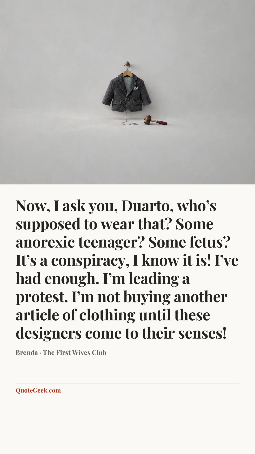 “Now, I ask you, Duarto, who’s supposed to wear that? Some anorexic teenager? Some fetus? It’s a conspiracy, I know it is! I’ve had enough. I’m leading a protest. I’m not buying another article of clothing until these designers come to their senses!” — Brenda · The First Wives Club. Illustrated QuoteGeek card.