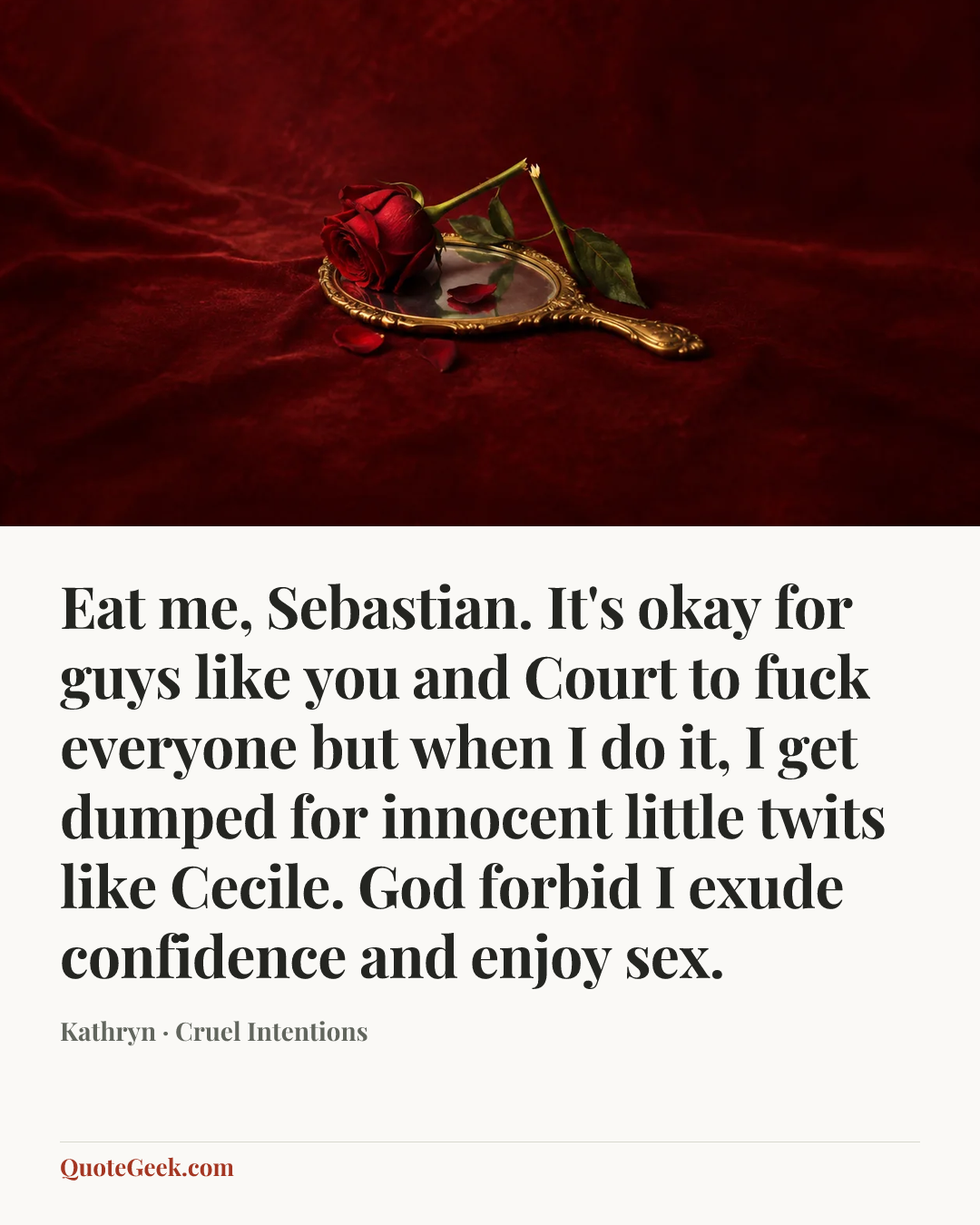 “Eat me, Sebastian. It's okay for guys like you and Court to fuck everyone but when I do it, I get dumped for innocent little twits like Cecile. God forbid I exude confidence and enjoy sex.” — Kathryn · Cruel Intentions. Illustrated QuoteGeek card.