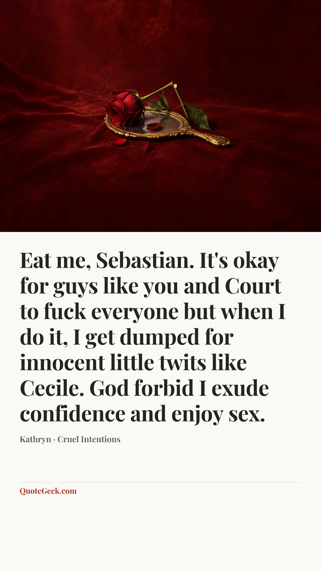 “Eat me, Sebastian. It's okay for guys like you and Court to fuck everyone but when I do it, I get dumped for innocent little twits like Cecile. God forbid I exude confidence and enjoy sex.” — Kathryn · Cruel Intentions. Illustrated QuoteGeek card.