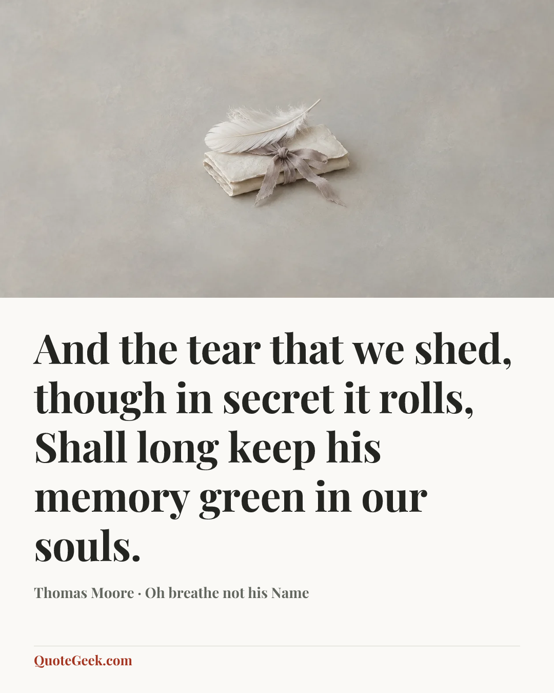 “And the tear that we shed, though in secret it rolls,
Shall long keep his memory green in our souls.” — Thomas Moore · Oh breathe not his Name. Illustrated QuoteGeek card.