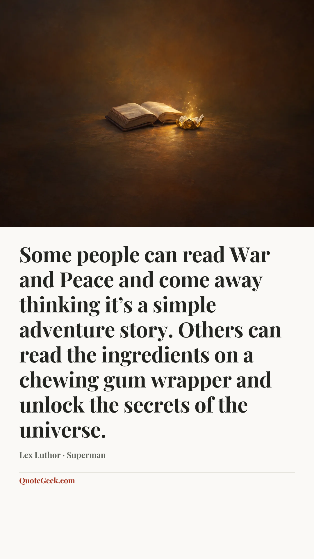 “Some people can read War and Peace and come away thinking it’s a simple adventure story. Others can read the ingredients on a chewing gum wrapper and unlock the secrets of the universe.” — Lex Luthor · Superman. Illustrated QuoteGeek card.