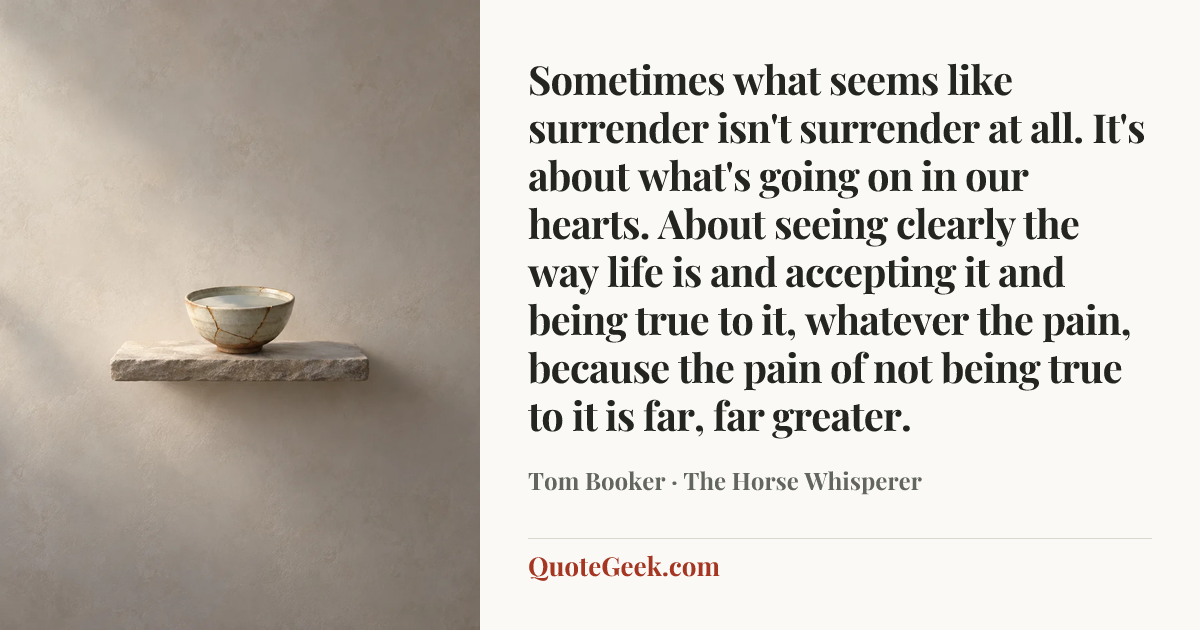 “Sometimes what seems like surrender isn't surrender at all. It's about what's going on in our hearts. About seeing clearly the way life is and accepting it and being true to it, whatever the pain, because the pain of not being true to it is far, far greater.” — Tom Booker · The Horse Whisperer. Illustrated QuoteGeek card.