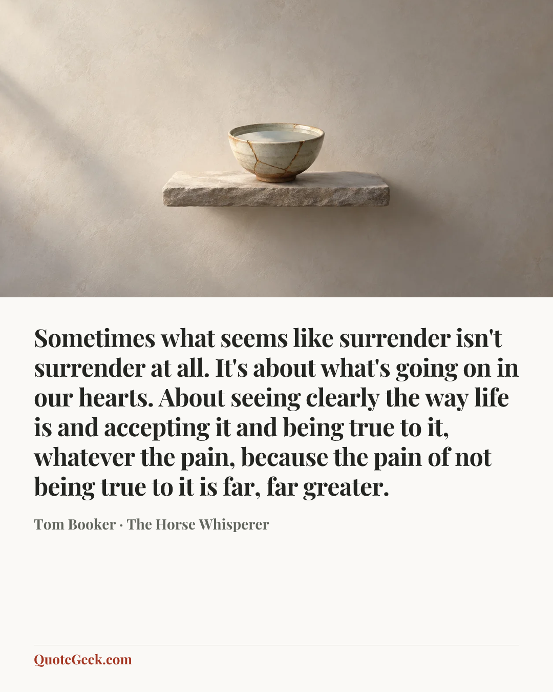 “Sometimes what seems like surrender isn't surrender at all. It's about what's going on in our hearts. About seeing clearly the way life is and accepting it and being true to it, whatever the pain, because the pain of not being true to it is far, far greater.” — Tom Booker · The Horse Whisperer. Illustrated QuoteGeek card.