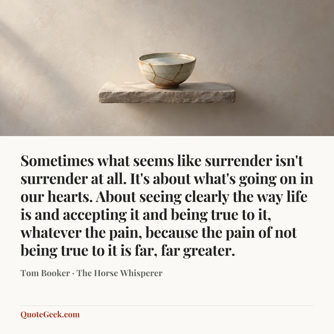 “Sometimes what seems like surrender isn't surrender at all. It's about what's going on in our hearts. About seeing clearly the way life is and accepting it and being true to it, whatever the pain, because the pain of not being true to it is far, far greater.” — Tom Booker · The Horse Whisperer. Illustrated QuoteGeek card.