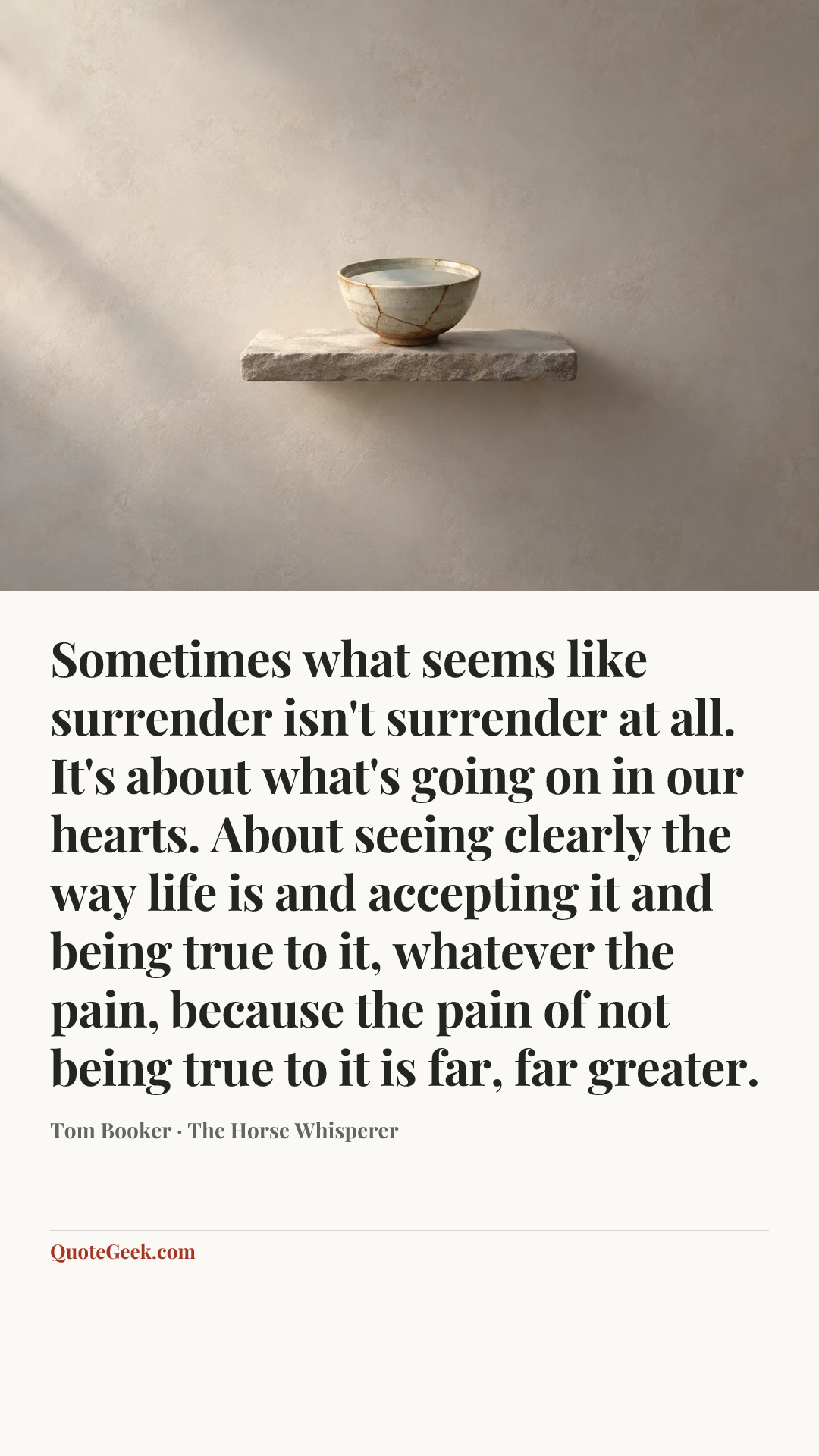“Sometimes what seems like surrender isn't surrender at all. It's about what's going on in our hearts. About seeing clearly the way life is and accepting it and being true to it, whatever the pain, because the pain of not being true to it is far, far greater.” — Tom Booker · The Horse Whisperer. Illustrated QuoteGeek card.