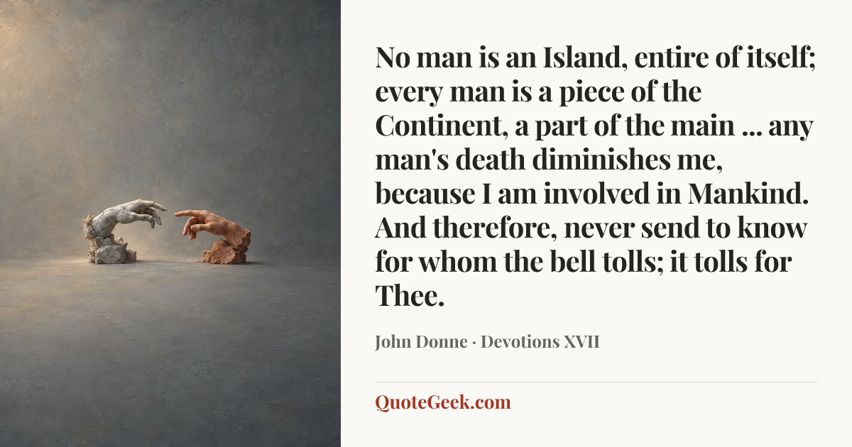 “No man is an Island, entire of itself;
every man is a piece of the Continent,
a part of the main ...
any man's death diminishes me,
because I am involved in Mankind.
And therefore, never send to know
for whom the bell tolls; it tolls for Thee.” — John Donne · Devotions XVII. Illustrated QuoteGeek card.
