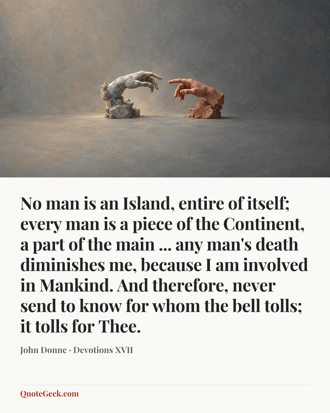 “No man is an Island, entire of itself;
every man is a piece of the Continent,
a part of the main ...
any man's death diminishes me,
because I am involved in Mankind.
And therefore, never send to know
for whom the bell tolls; it tolls for Thee.” — John Donne · Devotions XVII. Illustrated QuoteGeek card.