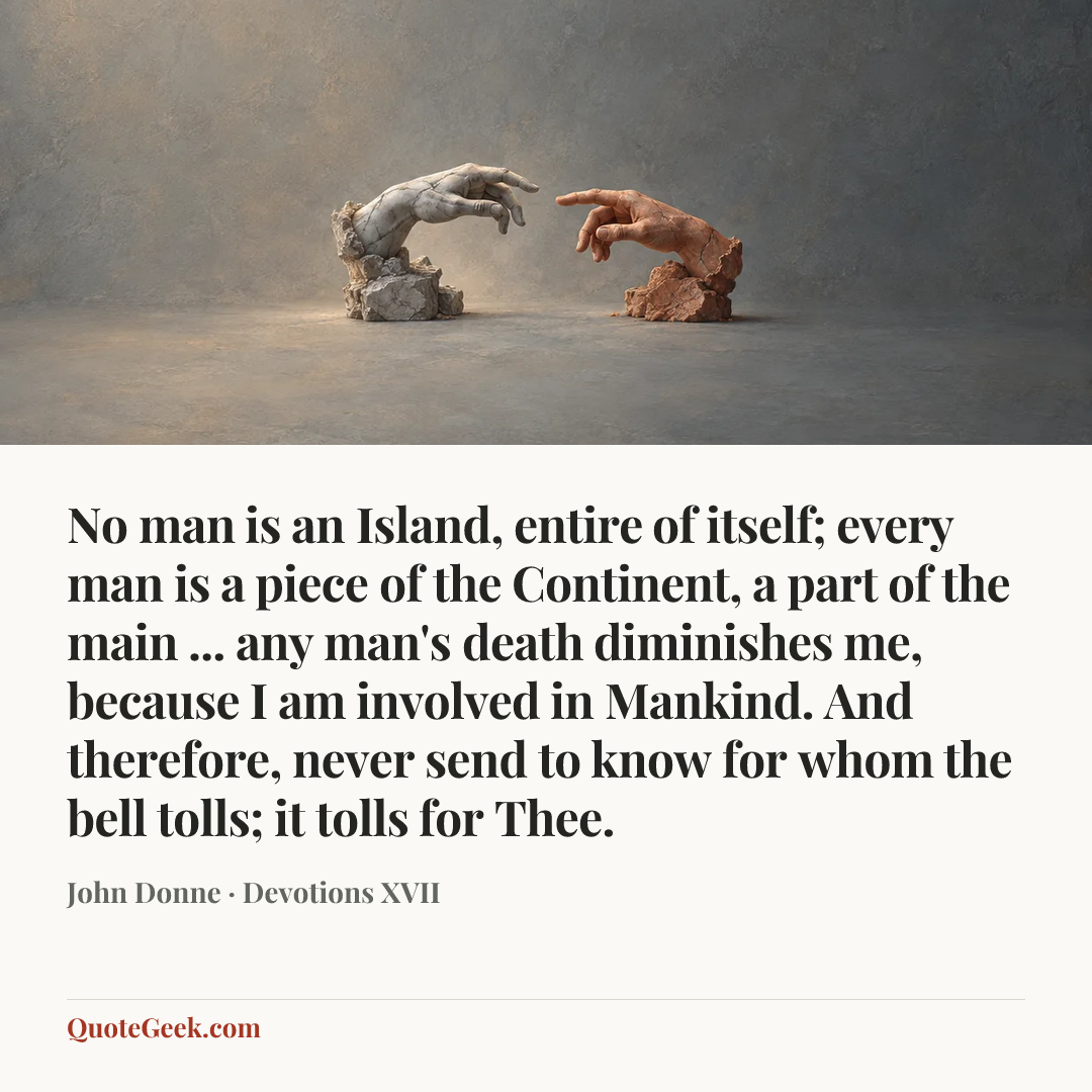 “No man is an Island, entire of itself;
every man is a piece of the Continent,
a part of the main ...
any man's death diminishes me,
because I am involved in Mankind.
And therefore, never send to know
for whom the bell tolls; it tolls for Thee.” — John Donne · Devotions XVII. Illustrated QuoteGeek card.