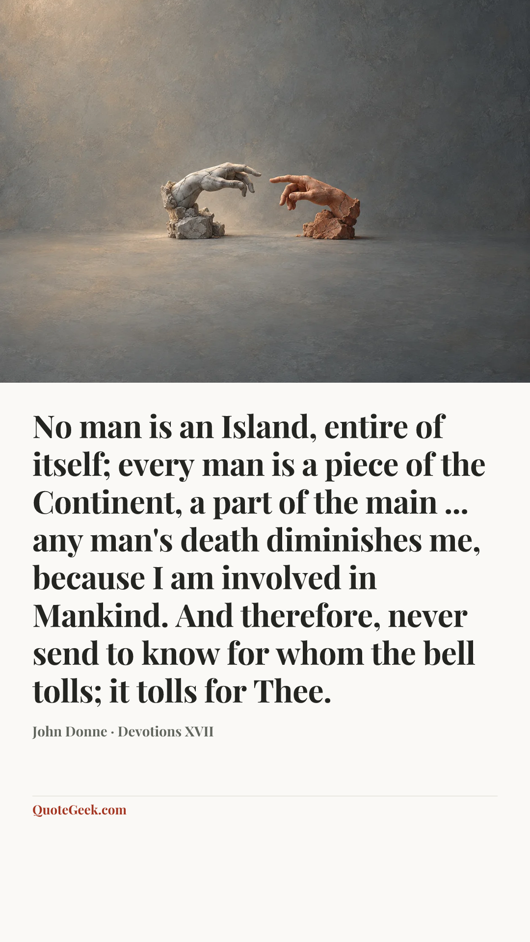 “No man is an Island, entire of itself;
every man is a piece of the Continent,
a part of the main ...
any man's death diminishes me,
because I am involved in Mankind.
And therefore, never send to know
for whom the bell tolls; it tolls for Thee.” — John Donne · Devotions XVII. Illustrated QuoteGeek card.