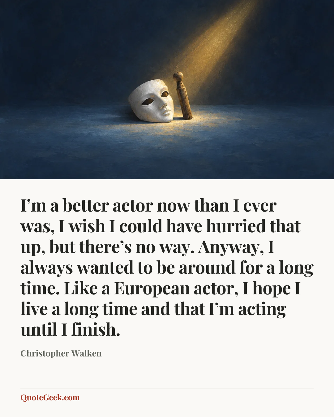 “I’m a better actor now than I ever was, I wish I could have hurried that up, but there’s no way. Anyway, I always wanted to be around for a long time. Like a European actor, I hope I live a long time and that I’m acting until I finish.” — Christopher Walken. Illustrated QuoteGeek card.