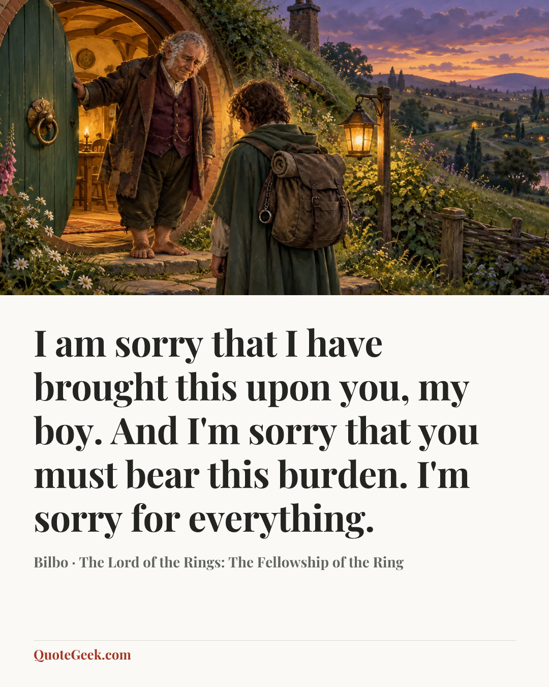 “I am sorry that I have brought this upon you, my boy. And I'm sorry that you must bear this burden. I'm sorry for everything.” — Bilbo · The Lord of the Rings: The Fellowship of the Ring. Illustrated QuoteGeek card.