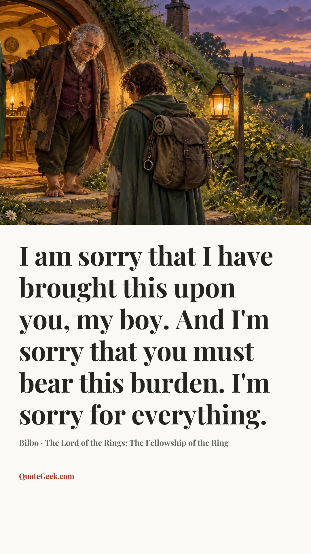 “I am sorry that I have brought this upon you, my boy. And I'm sorry that you must bear this burden. I'm sorry for everything.” — Bilbo · The Lord of the Rings: The Fellowship of the Ring. Illustrated QuoteGeek card.