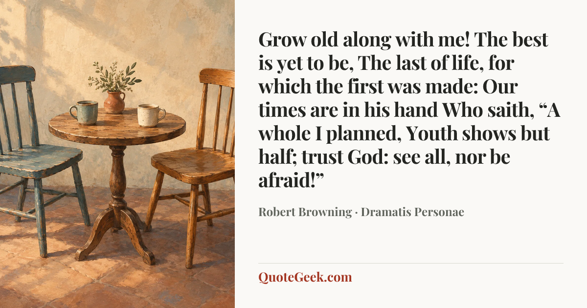 “Grow old along with me!
The best is yet to be,
The last of life, for which the first was made:
Our times are in his hand
Who saith, “A whole I planned,
Youth shows but half; trust God: see all, nor be afraid!”” — Robert Browning · Dramatis Personae. Illustrated QuoteGeek card.