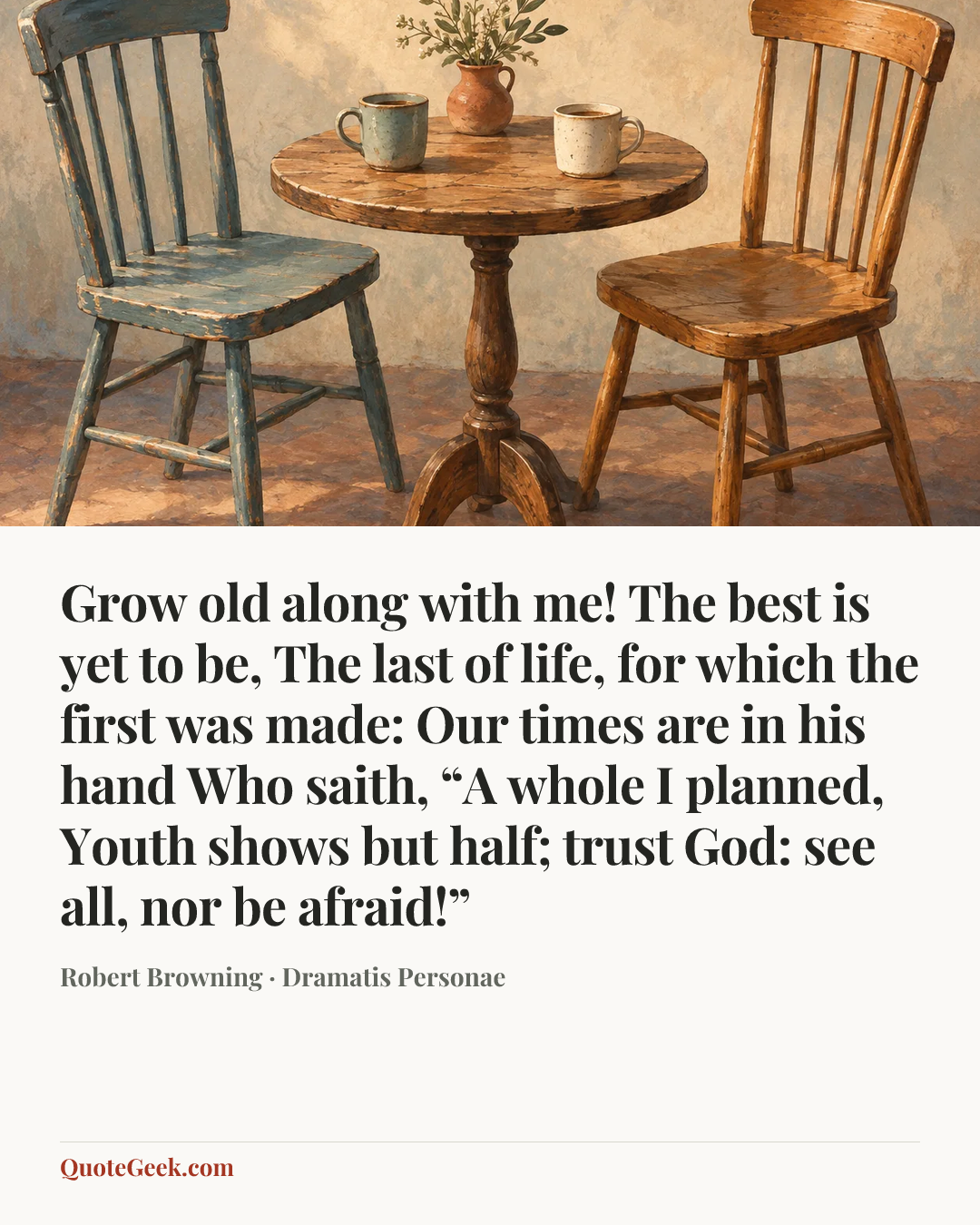 “Grow old along with me!
The best is yet to be,
The last of life, for which the first was made:
Our times are in his hand
Who saith, “A whole I planned,
Youth shows but half; trust God: see all, nor be afraid!”” — Robert Browning · Dramatis Personae. Illustrated QuoteGeek card.