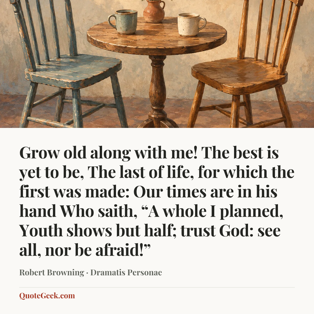“Grow old along with me!
The best is yet to be,
The last of life, for which the first was made:
Our times are in his hand
Who saith, “A whole I planned,
Youth shows but half; trust God: see all, nor be afraid!”” — Robert Browning · Dramatis Personae. Illustrated QuoteGeek card.