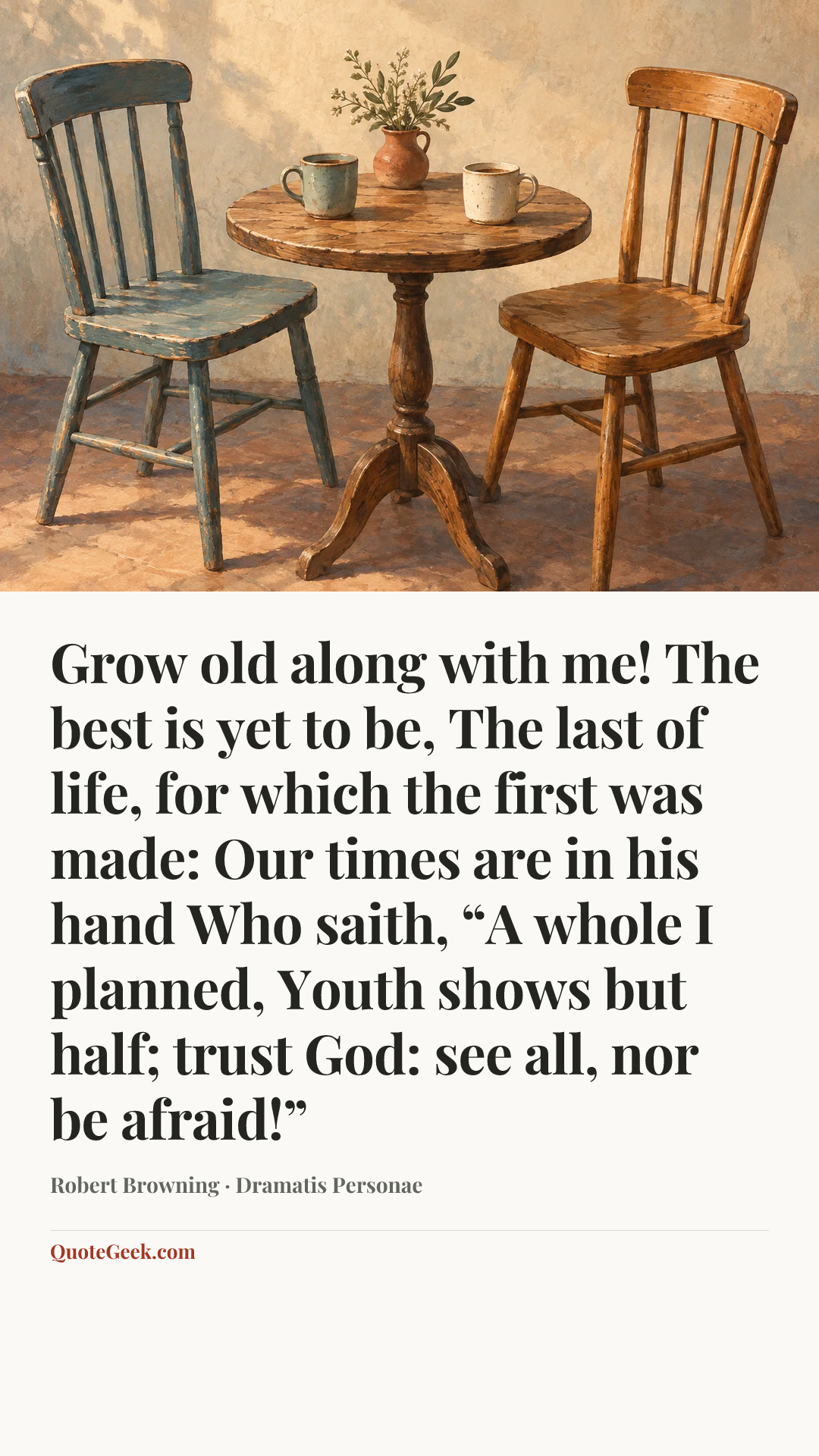 “Grow old along with me!
The best is yet to be,
The last of life, for which the first was made:
Our times are in his hand
Who saith, “A whole I planned,
Youth shows but half; trust God: see all, nor be afraid!”” — Robert Browning · Dramatis Personae. Illustrated QuoteGeek card.
