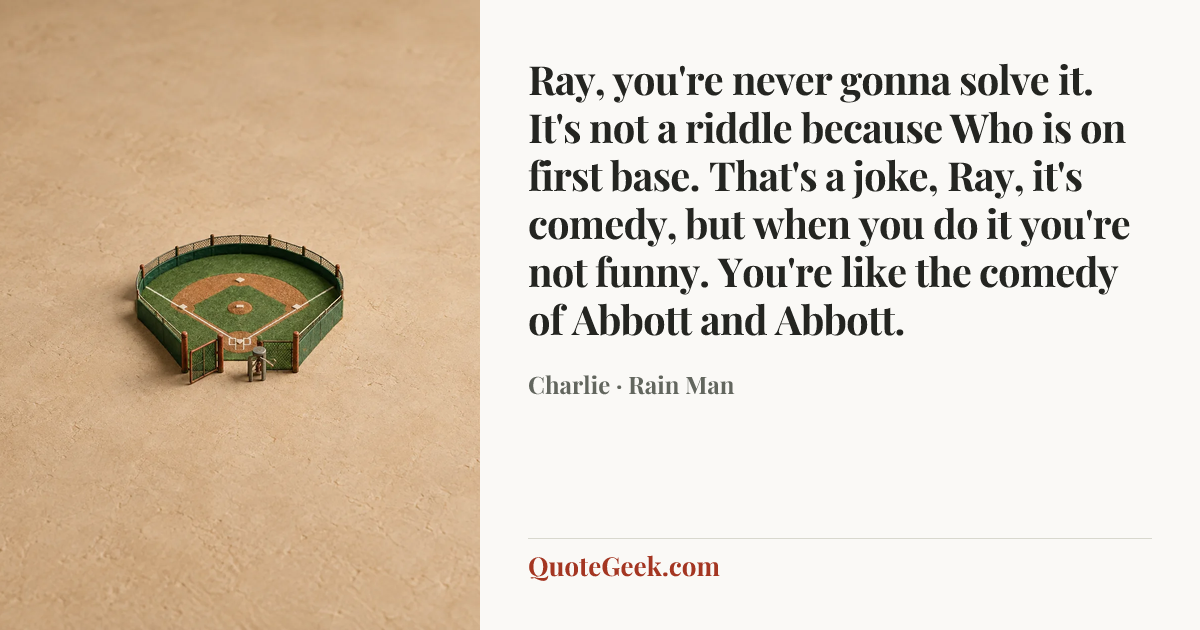 “Ray, you're never gonna solve it. It's not a riddle because Who is on first base. That's a joke, Ray, it's comedy, but when you do it you're not funny. You're like the comedy of Abbott and Abbott.” — Charlie · Rain Man. Illustrated QuoteGeek card.
