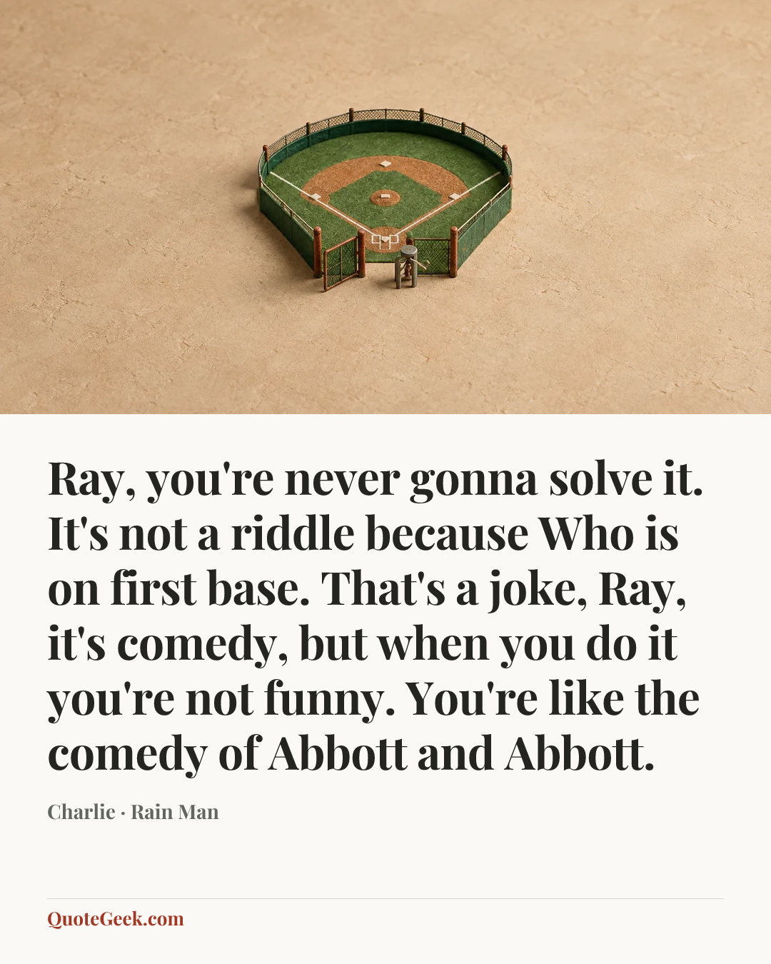 “Ray, you're never gonna solve it. It's not a riddle because Who is on first base. That's a joke, Ray, it's comedy, but when you do it you're not funny. You're like the comedy of Abbott and Abbott.” — Charlie · Rain Man. Illustrated QuoteGeek card.