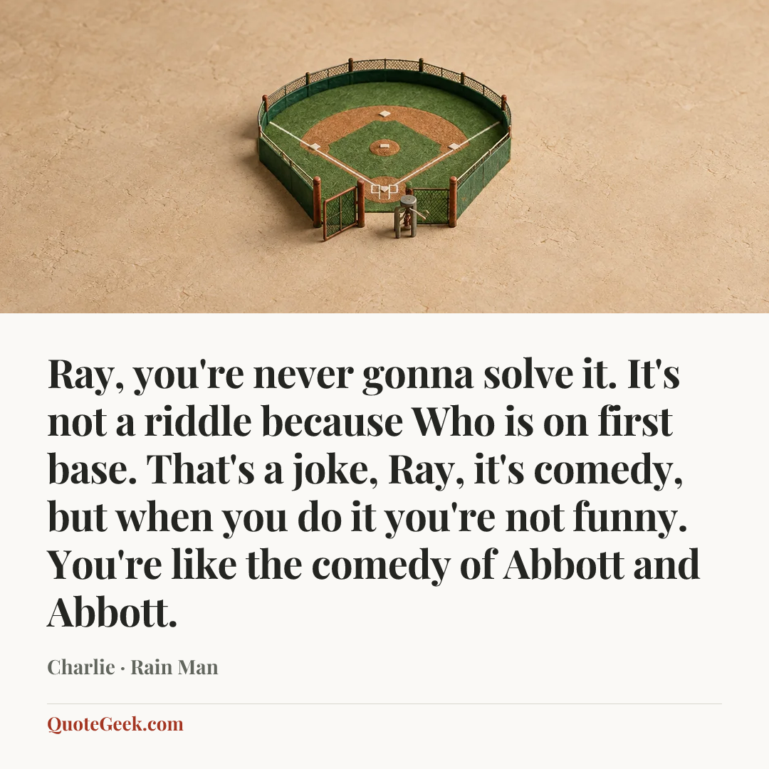 “Ray, you're never gonna solve it. It's not a riddle because Who is on first base. That's a joke, Ray, it's comedy, but when you do it you're not funny. You're like the comedy of Abbott and Abbott.” — Charlie · Rain Man. Illustrated QuoteGeek card.