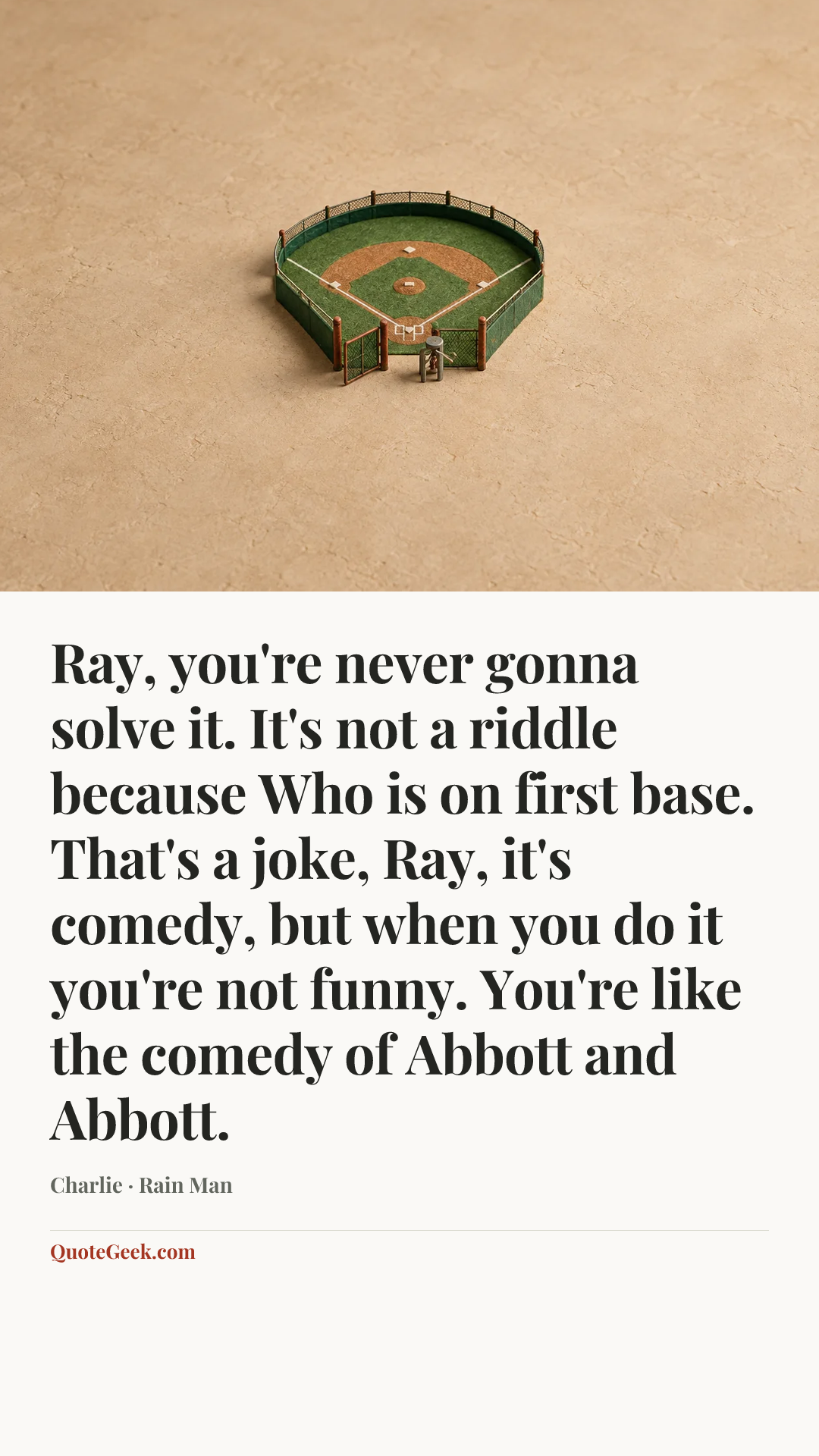 “Ray, you're never gonna solve it. It's not a riddle because Who is on first base. That's a joke, Ray, it's comedy, but when you do it you're not funny. You're like the comedy of Abbott and Abbott.” — Charlie · Rain Man. Illustrated QuoteGeek card.