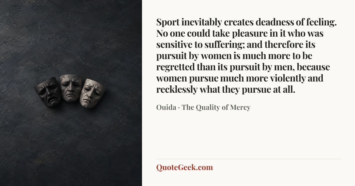 “Sport inevitably creates deadness of feeling. No one could take pleasure in it who was sensitive to suffering; and therefore its pursuit by women is much more to be regretted than its pursuit by men, because women pursue much more violently and recklessly what they pursue at all.” — Ouida · The Quality of Mercy. Illustrated QuoteGeek card.