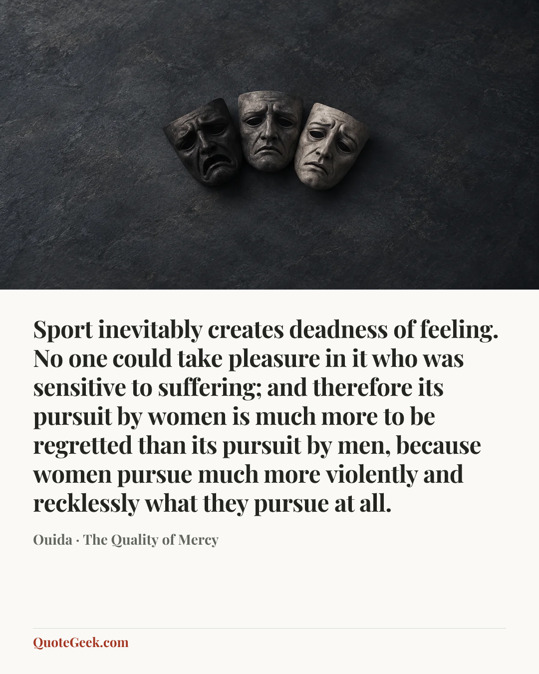 “Sport inevitably creates deadness of feeling. No one could take pleasure in it who was sensitive to suffering; and therefore its pursuit by women is much more to be regretted than its pursuit by men, because women pursue much more violently and recklessly what they pursue at all.” — Ouida · The Quality of Mercy. Illustrated QuoteGeek card.