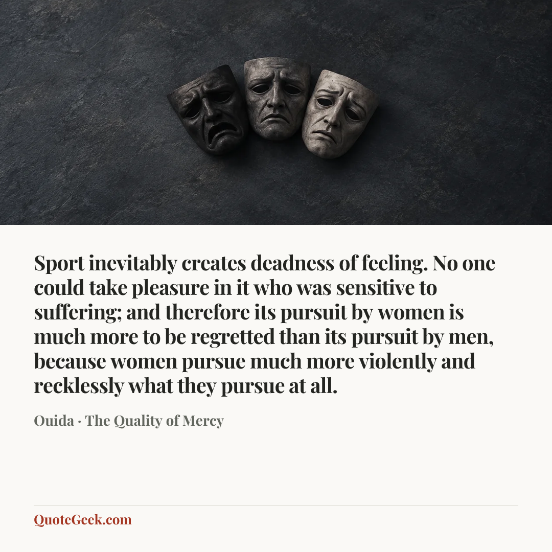 “Sport inevitably creates deadness of feeling. No one could take pleasure in it who was sensitive to suffering; and therefore its pursuit by women is much more to be regretted than its pursuit by men, because women pursue much more violently and recklessly what they pursue at all.” — Ouida · The Quality of Mercy. Illustrated QuoteGeek card.