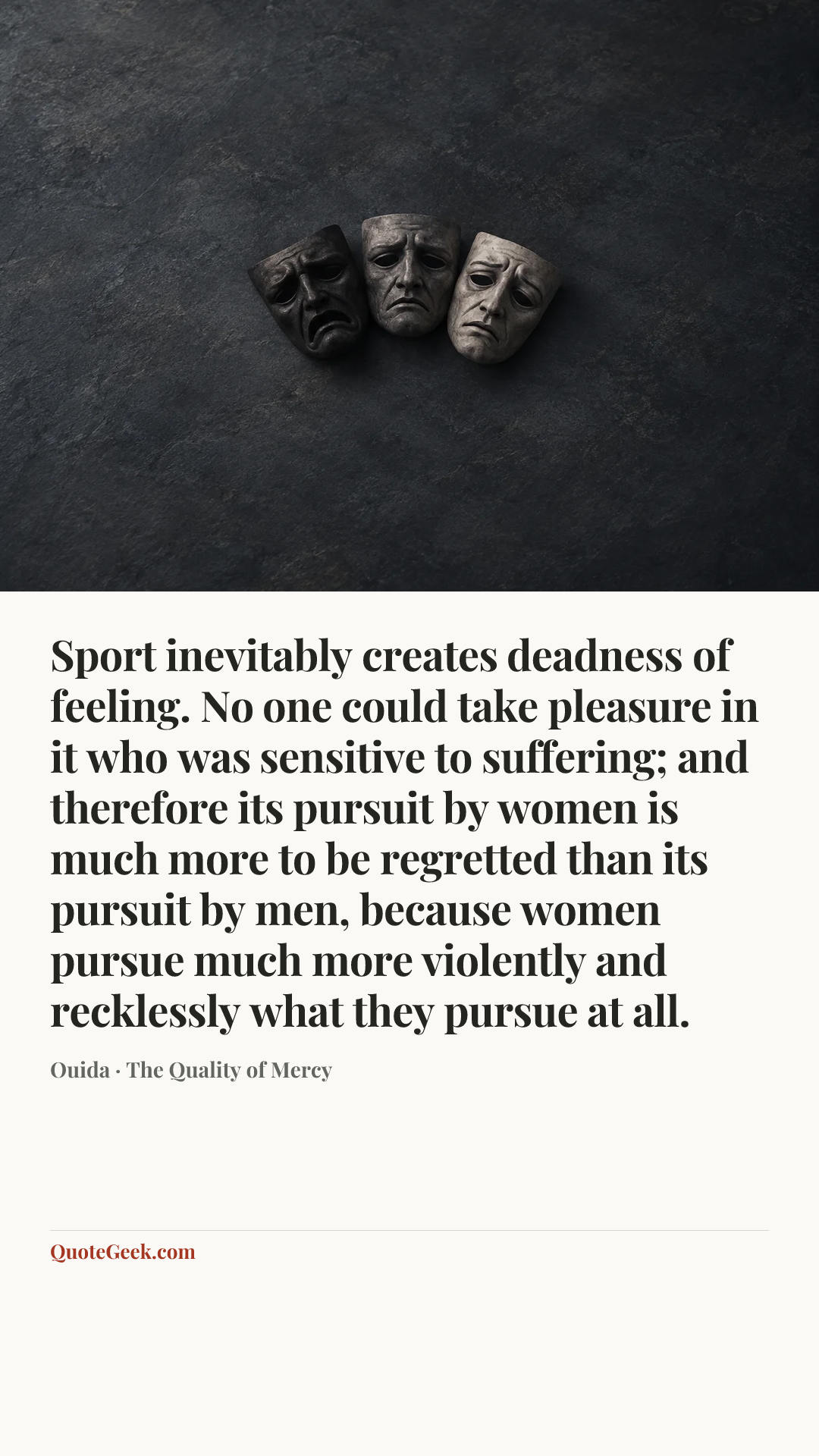 “Sport inevitably creates deadness of feeling. No one could take pleasure in it who was sensitive to suffering; and therefore its pursuit by women is much more to be regretted than its pursuit by men, because women pursue much more violently and recklessly what they pursue at all.” — Ouida · The Quality of Mercy. Illustrated QuoteGeek card.