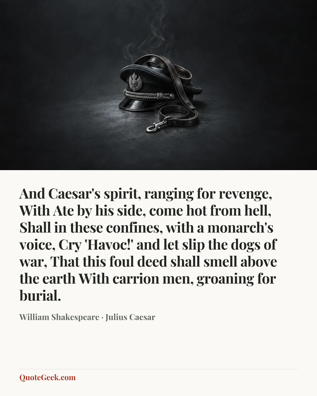 “And Caesar's spirit, ranging for revenge,
With Ate by his side, come hot from hell,
Shall in these confines, with a monarch's voice,
Cry 'Havoc!' and let slip the dogs of war,
That this foul deed shall smell above the earth
With carrion men, groaning for burial.” — William Shakespeare · Julius Caesar. Illustrated QuoteGeek card.