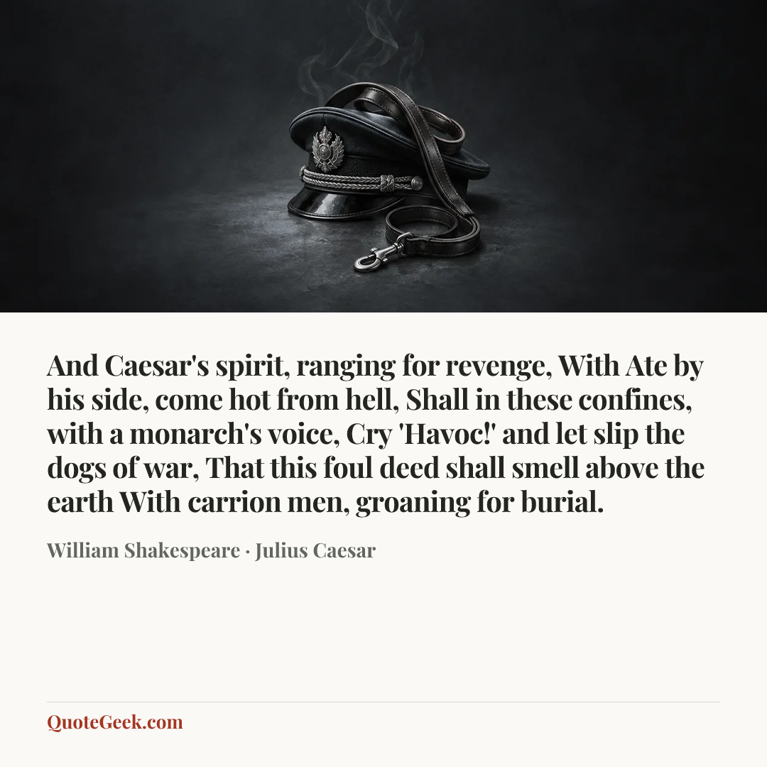 “And Caesar's spirit, ranging for revenge,
With Ate by his side, come hot from hell,
Shall in these confines, with a monarch's voice,
Cry 'Havoc!' and let slip the dogs of war,
That this foul deed shall smell above the earth
With carrion men, groaning for burial.” — William Shakespeare · Julius Caesar. Illustrated QuoteGeek card.