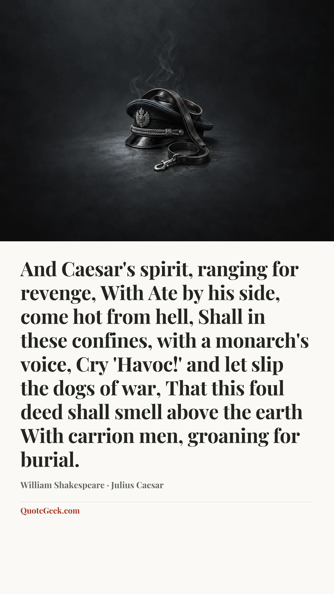 “And Caesar's spirit, ranging for revenge,
With Ate by his side, come hot from hell,
Shall in these confines, with a monarch's voice,
Cry 'Havoc!' and let slip the dogs of war,
That this foul deed shall smell above the earth
With carrion men, groaning for burial.” — William Shakespeare · Julius Caesar. Illustrated QuoteGeek card.