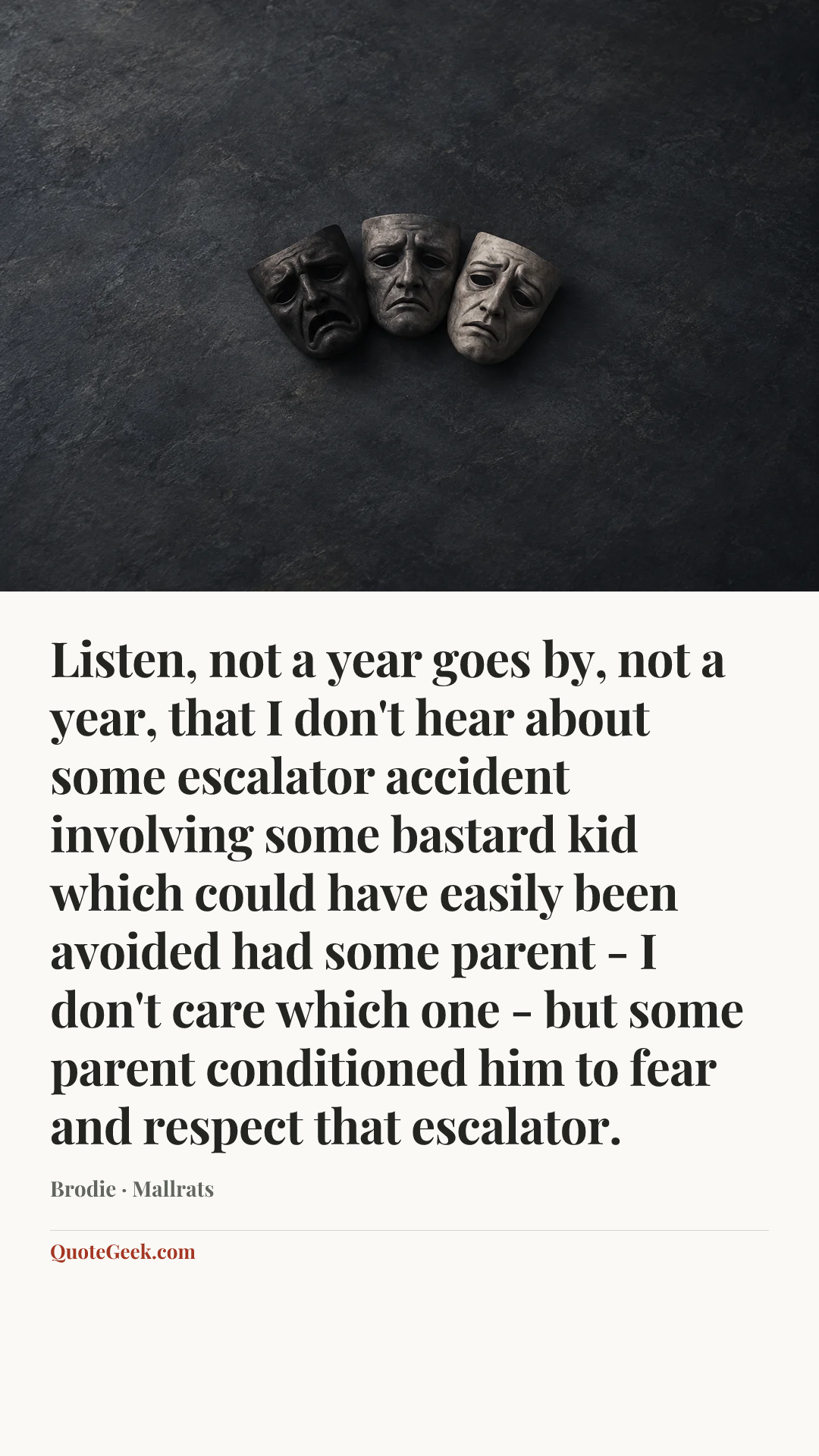 “Listen, not a year goes by, not a year, that I don't hear about some escalator accident involving some bastard kid which could have easily been avoided had some parent - I don't care which one - but some parent conditioned him to fear and respect that escalator.” — Brodie · Mallrats. Illustrated QuoteGeek card.