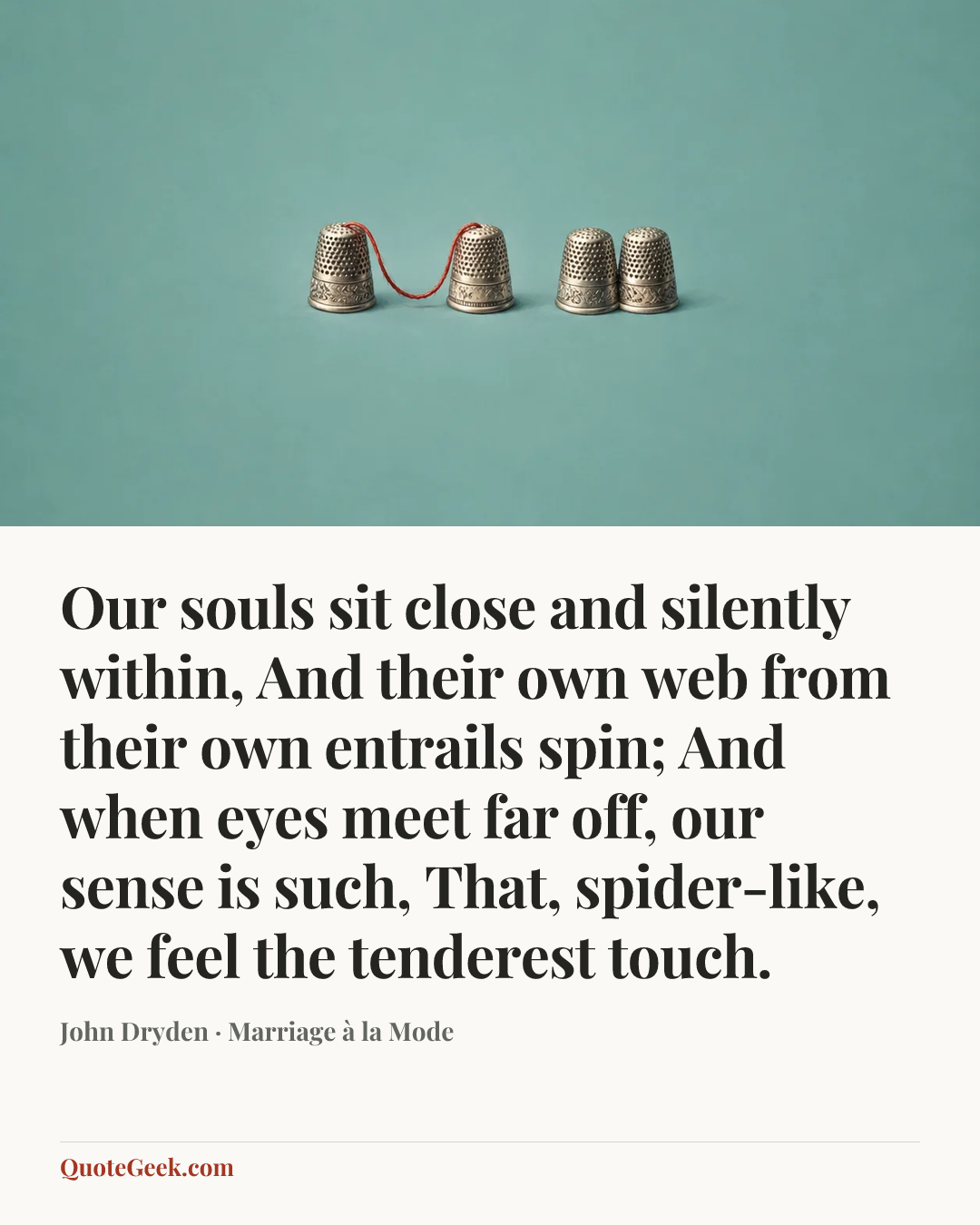 “Our souls sit close and silently within,
And their own web from their own entrails spin;
And when eyes meet far off, our sense is such,
That, spider-like, we feel the tenderest touch.” — John Dryden · Marriage à la Mode. Illustrated QuoteGeek card.