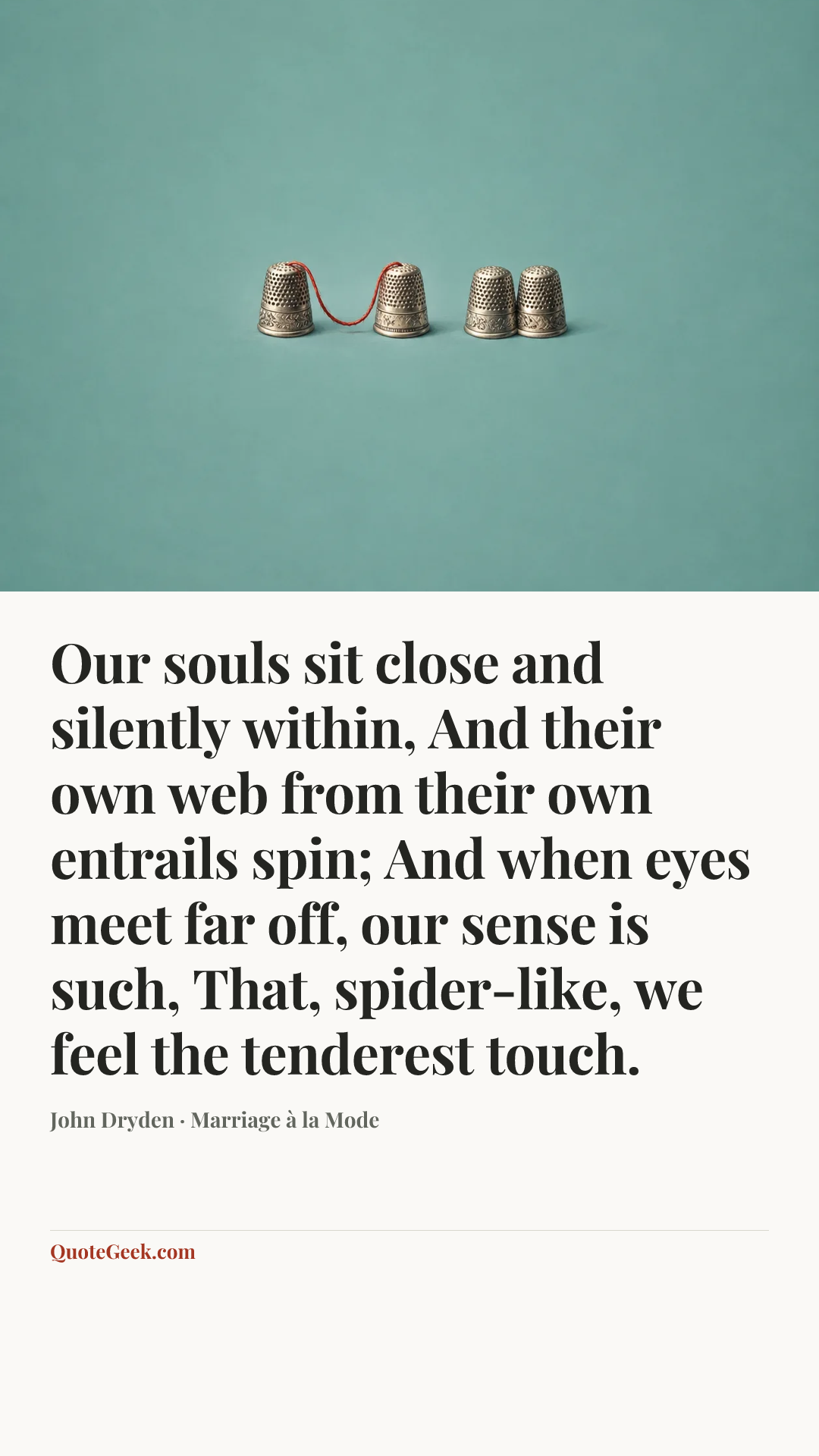 “Our souls sit close and silently within,
And their own web from their own entrails spin;
And when eyes meet far off, our sense is such,
That, spider-like, we feel the tenderest touch.” — John Dryden · Marriage à la Mode. Illustrated QuoteGeek card.