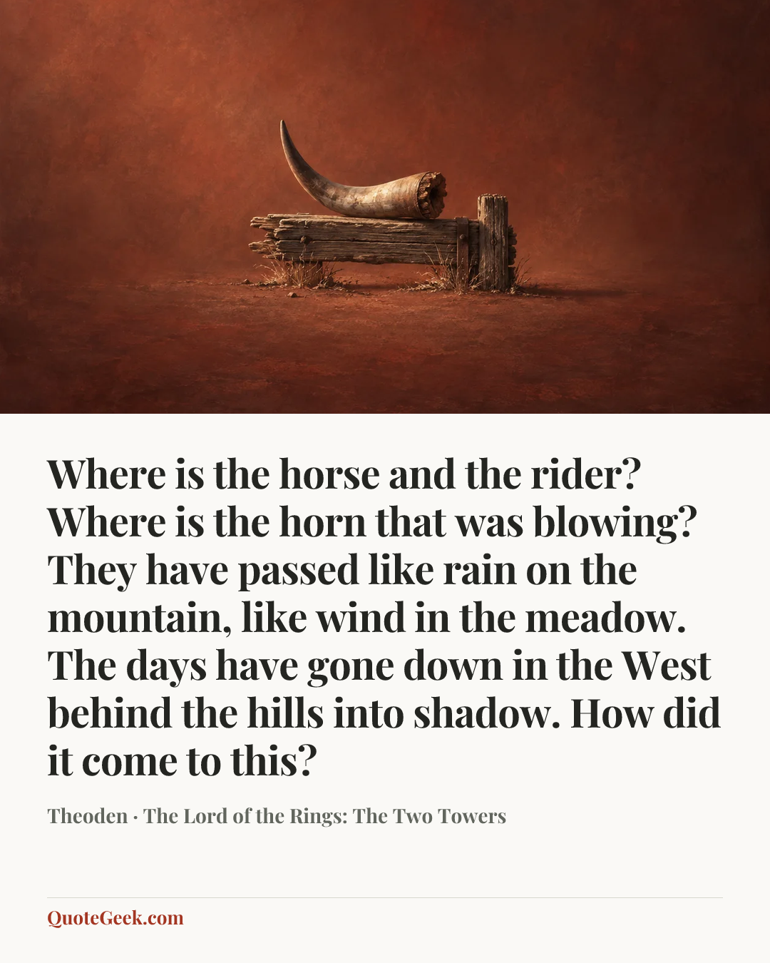 “Where is the horse and the rider? Where is the horn that was blowing? They have passed like rain on the mountain, like wind in the meadow. The days have gone down in the West behind the hills into shadow. How did it come to this?” — Theoden · The Lord of the Rings: The Two Towers. Illustrated QuoteGeek card.