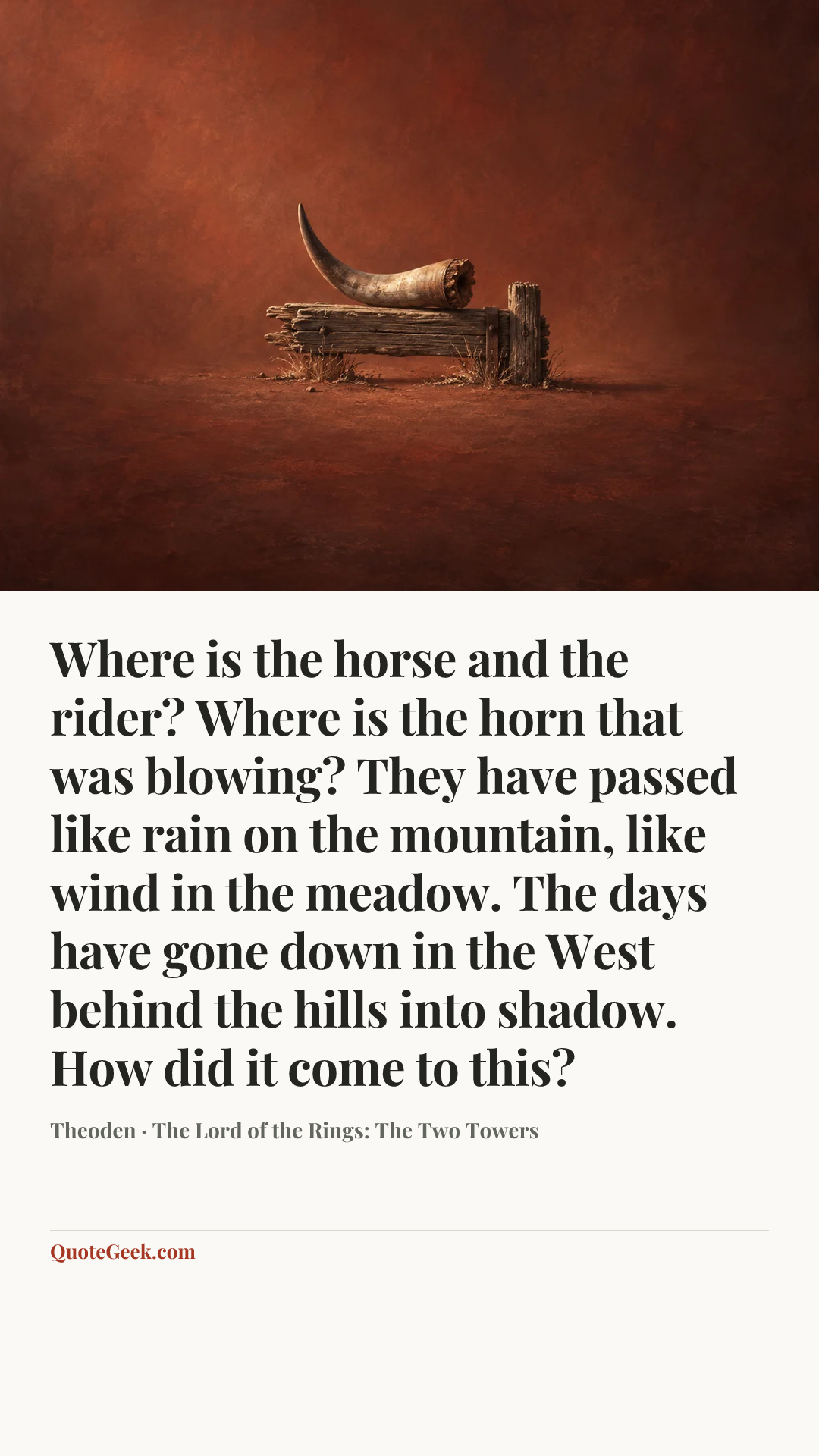 “Where is the horse and the rider? Where is the horn that was blowing? They have passed like rain on the mountain, like wind in the meadow. The days have gone down in the West behind the hills into shadow. How did it come to this?” — Theoden · The Lord of the Rings: The Two Towers. Illustrated QuoteGeek card.