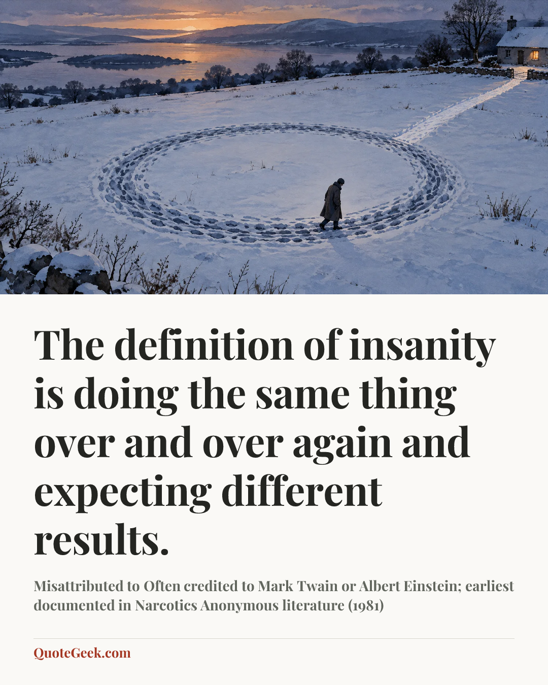 “The definition of insanity is doing the same thing over and over again and expecting different results.” — Misattributed to Often credited to Mark Twain or Albert Einstein; earliest documented in Narcotics Anonymous literature (1981). Illustrated QuoteGeek card.