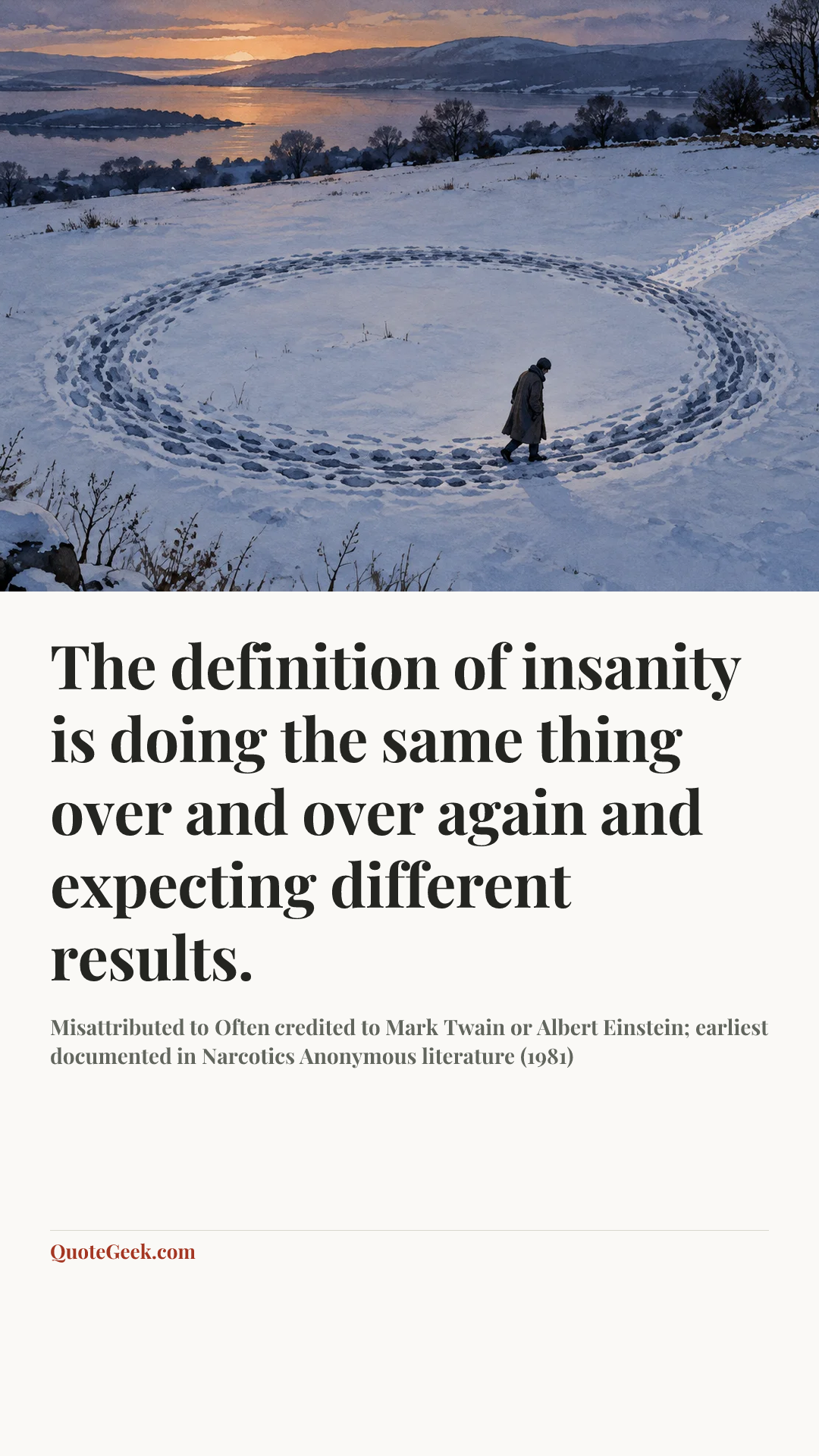 “The definition of insanity is doing the same thing over and over again and expecting different results.” — Misattributed to Often credited to Mark Twain or Albert Einstein; earliest documented in Narcotics Anonymous literature (1981). Illustrated QuoteGeek card.