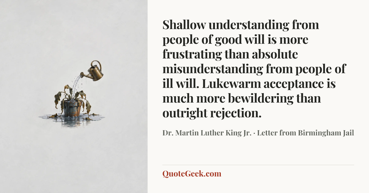 “Shallow understanding from people of good will is more frustrating than absolute misunderstanding from people of ill will. Lukewarm acceptance is much more bewildering than outright rejection.” — Dr. Martin Luther King Jr. · Letter from Birmingham Jail. Illustrated QuoteGeek card.