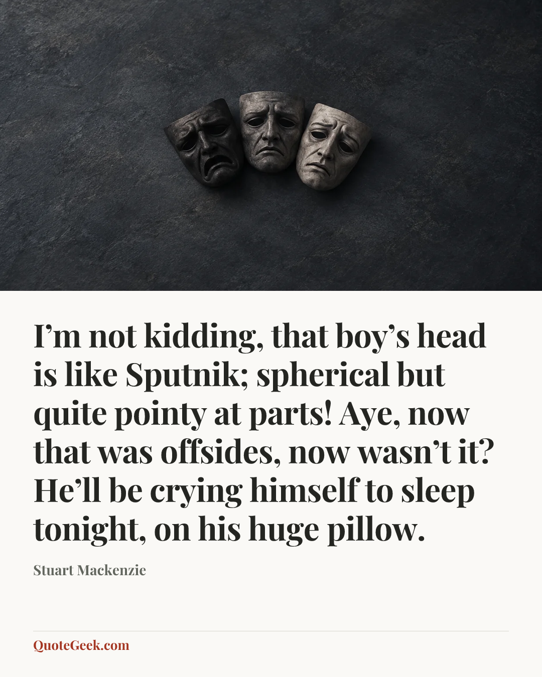 “I’m not kidding, that boy’s head is like Sputnik; spherical but quite pointy at parts! Aye, now that was offsides, now wasn’t it? He’ll be crying himself to sleep tonight, on his huge pillow.” — Stuart Mackenzie. Illustrated QuoteGeek card.